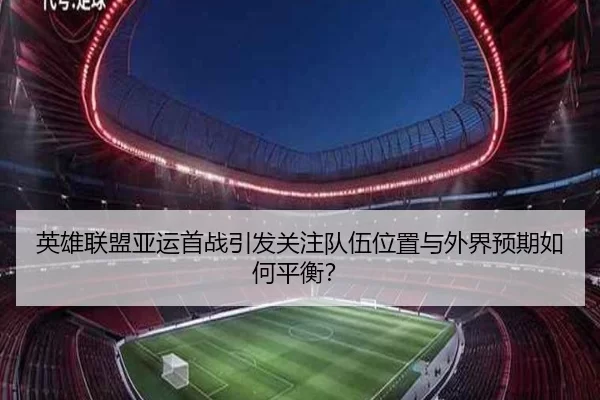 英雄联盟亚运首战引发关注队伍位置与外界预期如何平衡?