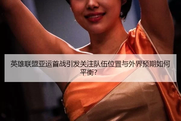 英雄联盟亚运首战引发关注队伍位置与外界预期如何平衡?