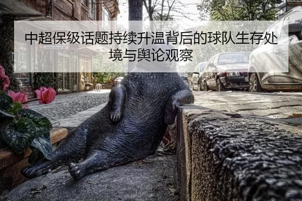 中超保级话题持续升温背后的球队生存处境与舆论观察