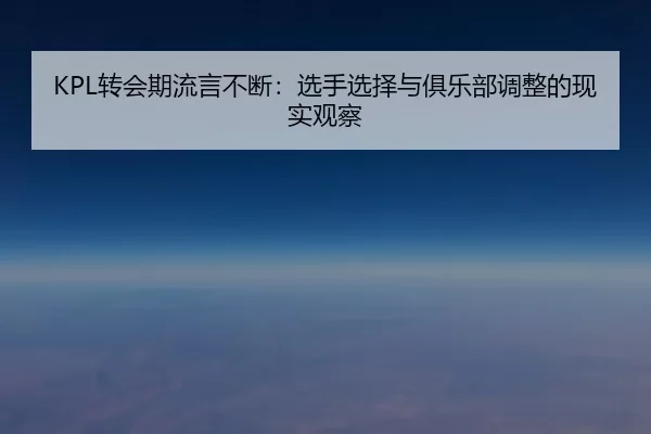 KPL转会期流言不断:选手选择与俱乐部调整的现实观察