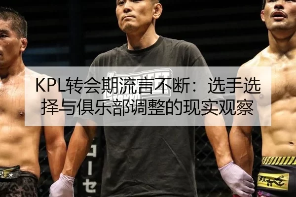 KPL转会期流言不断：选手选择与俱乐部调整的现实观察